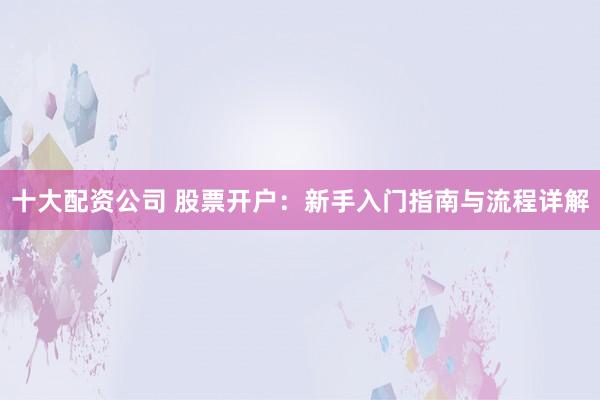 十大配资公司 股票开户：新手入门指南与流程详解