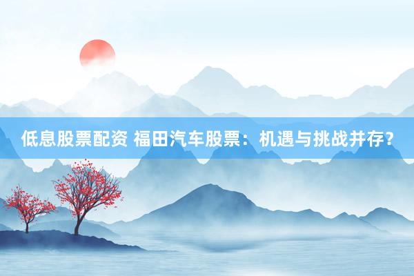 低息股票配资 福田汽车股票：机遇与挑战并存？