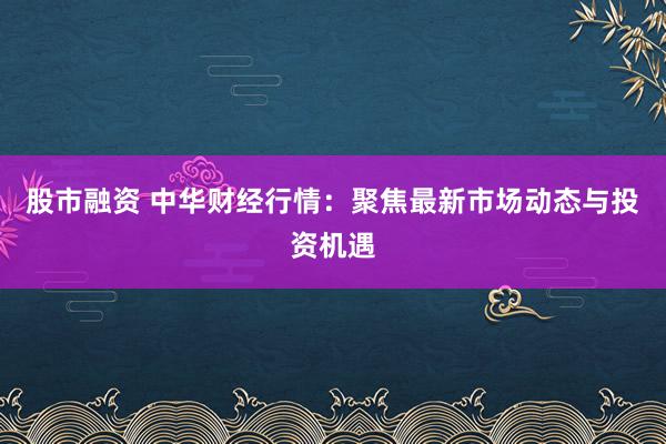 股市融资 中华财经行情：聚焦最新市场动态与投资机遇