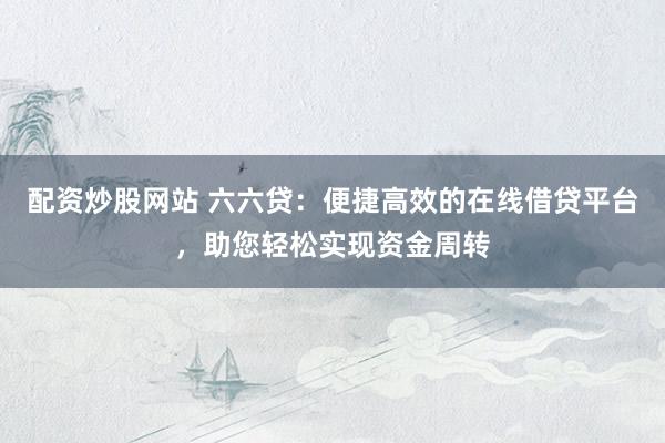 配资炒股网站 六六贷：便捷高效的在线借贷平台，助您轻松实现资金周转