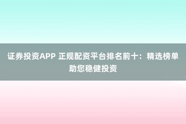 证券投资APP 正规配资平台排名前十：精选榜单助您稳健投资