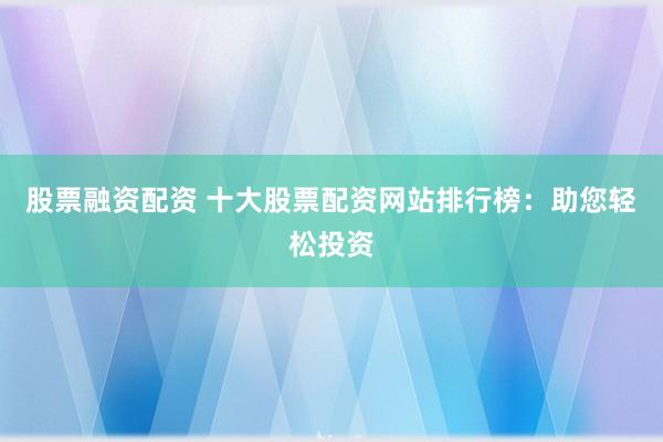 股票融资配资 十大股票配资网站排行榜：助您轻松投资