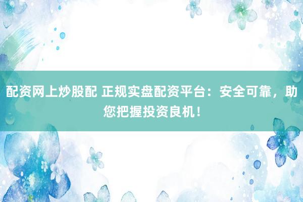 配资网上炒股配 正规实盘配资平台：安全可靠，助您把握投资良机！