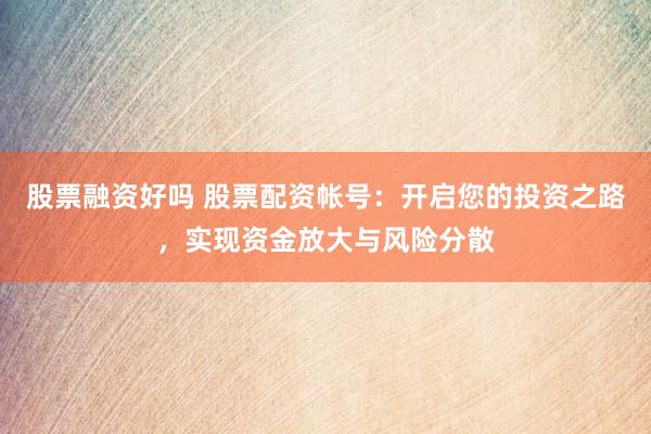 股票融资好吗 股票配资帐号：开启您的投资之路，实现资金放大与风险分散