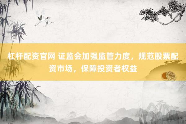 杠杆配资官网 证监会加强监管力度，规范股票配资市场，保障投资者权益
