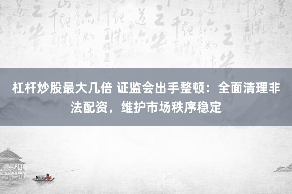 杠杆炒股最大几倍 证监会出手整顿:全面清理非法配资,维护市场秩序稳定