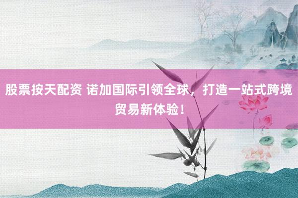 股票按天配资 诺加国际引领全球，打造一站式跨境贸易新体验！