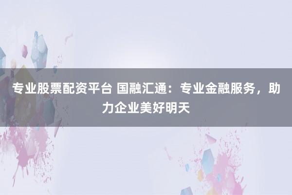 专业股票配资平台 国融汇通：专业金融服务，助力企业美好明天