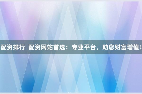 配资排行  配资网站首选：专业平台，助您财富增值！