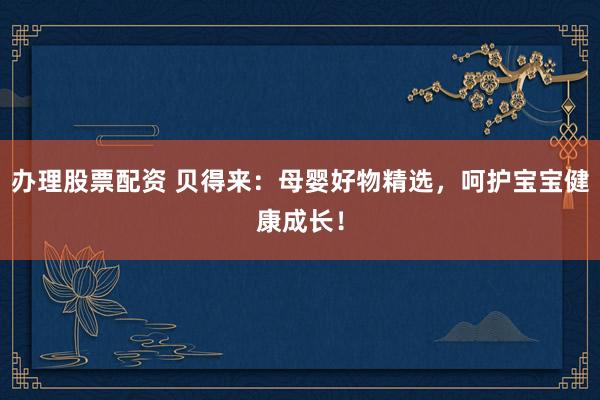 办理股票配资 贝得来：母婴好物精选，呵护宝宝健康成长！