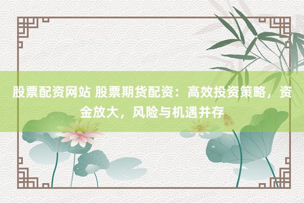 股票配资网站 股票期货配资：高效投资策略，资金放大，风险与机遇并存