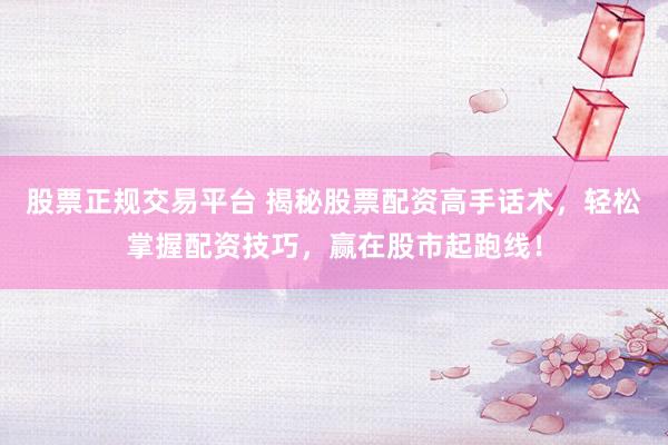 股票正规交易平台 揭秘股票配资高手话术，轻松掌握配资技巧，赢在股市起跑线！