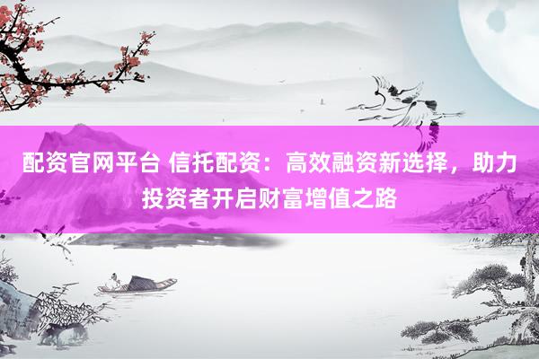 配资官网平台 信托配资：高效融资新选择，助力投资者开启财富增值之路