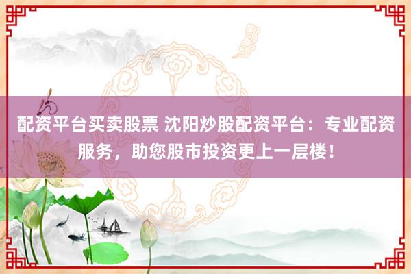 配资平台买卖股票 沈阳炒股配资平台：专业配资服务，助您股市投资更上一层楼！