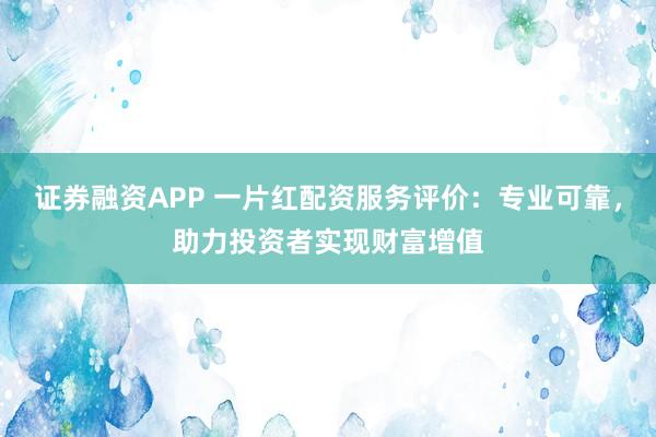 证券融资APP 一片红配资服务评价：专业可靠，助力投资者实现财富增值