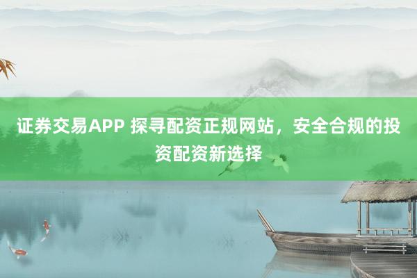 证券交易APP 探寻配资正规网站，安全合规的投资配资新选择
