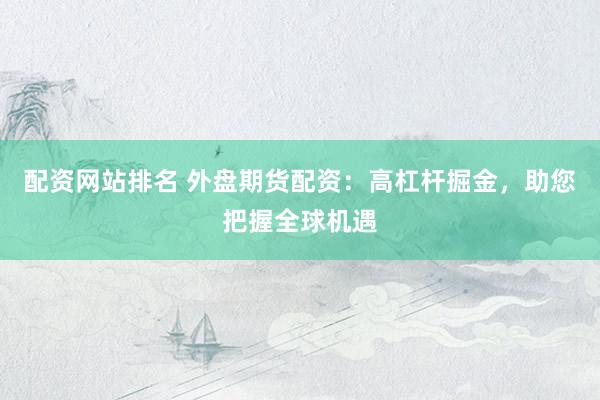 配资网站排名 外盘期货配资：高杠杆掘金，助您把握全球机遇