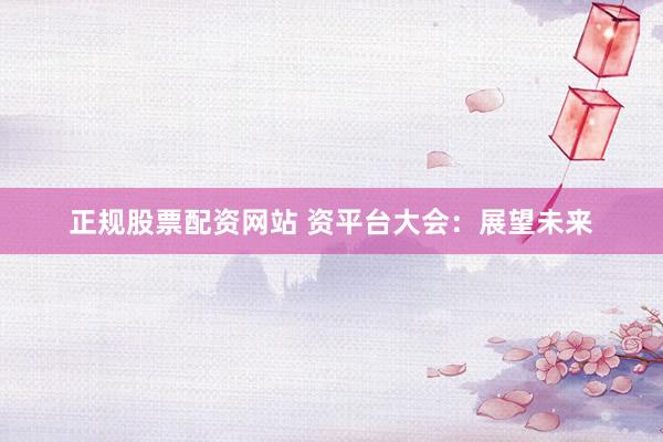 正规股票配资网站 资平台大会：展望未来