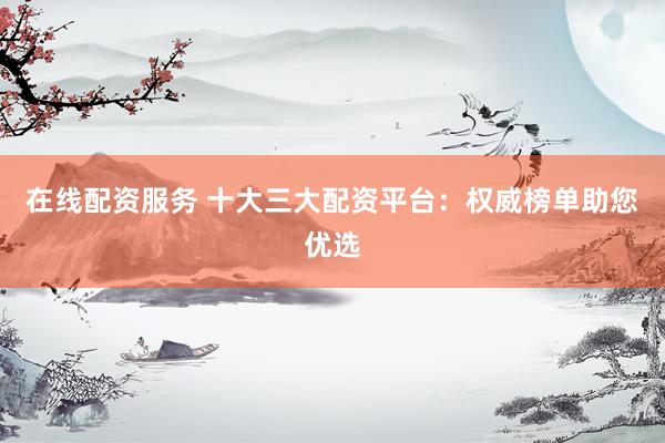 在线配资服务 十大三大配资平台：权威榜单助您优选