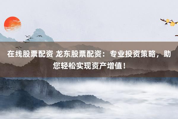在线股票配资 龙东股票配资：专业投资策略，助您轻松实现资产增值！