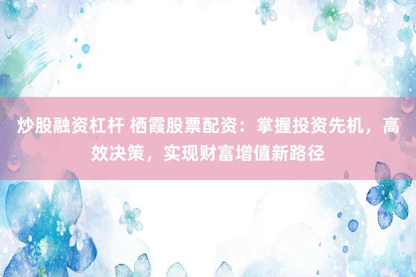 炒股融资杠杆 栖霞股票配资:掌握投资先机,高效决策,实现财富增值新路径