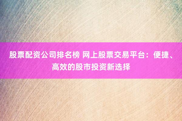 股票配资公司排名榜 网上股票交易平台：便捷、高效的股市投资新选择