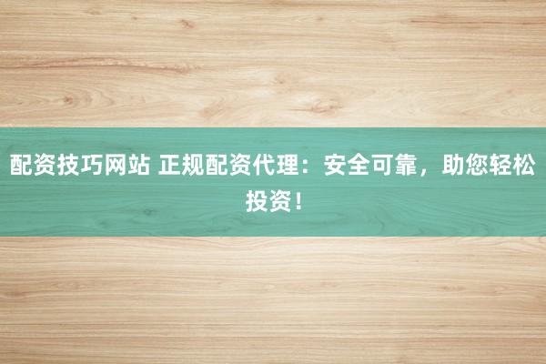配资技巧网站 正规配资代理：安全可靠，助您轻松投资！