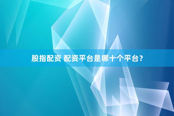 股指配资 配资平台是哪十个平台？