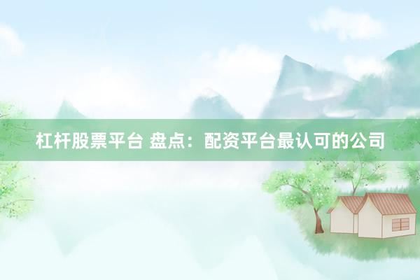 杠杆股票平台 盘点：配资平台最认可的公司