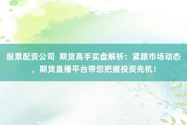 股票配资公司  期货高手实盘解析：紧跟市场动态，期货直播平台带您把握投资先机！