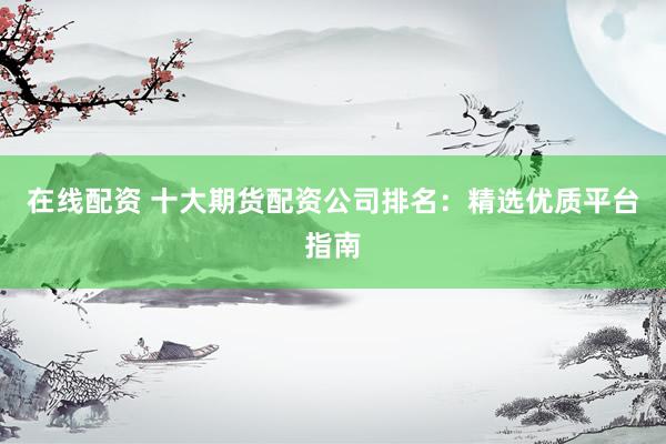 在线配资 十大期货配资公司排名:精选优质平台指南
