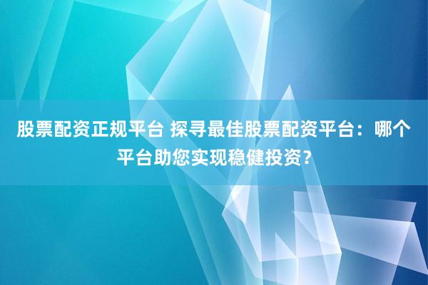 股票配资正规平台 探寻最佳股票配资平台：哪个平台助您实现稳健投资？