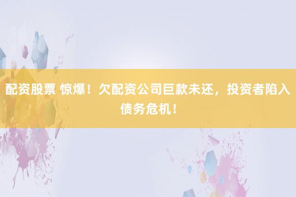 配资股票 惊爆！欠配资公司巨款未还，投资者陷入债务危机！